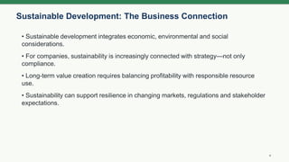Sustainable Development: The Business Connection
4
• Sustainable development integrates economic, environmental and social
considerations.
• For companies, sustainability is increasingly connected with strategy—not only
compliance.
• Long-term value creation requires balancing profitability with responsible resource
use.
• Sustainability can support resilience in changing markets, regulations and stakeholder
expectations.
 