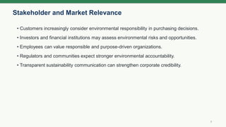 Stakeholder and Market Relevance
7
• Customers increasingly consider environmental responsibility in purchasing decisions.
• Investors and financial institutions may assess environmental risks and opportunities.
• Employees can value responsible and purpose-driven organizations.
• Regulators and communities expect stronger environmental accountability.
• Transparent sustainability communication can strengthen corporate credibility.
 