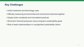 Key Challenges
8
• Initial investment and technology costs
• Difficulty measuring environmental and commercial outcomes together
• Supply-chain complexity and inconsistent practices
• Short-term financial pressures versus long-term sustainability goals
• Risk of weak implementation or unsupported sustainability claims
 
