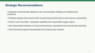 Strategic Recommendations
9
• Integrate environmental objectives into core business strategy and performance
measures.
• Prioritize projects that improve both environmental performance and resource productivity.
• Invest in eco-innovation, employee capability and responsible supply chains.
• Use measurable indicators to track environmental, operational and commercial outcomes.
• Communicate progress transparently and continuously improve.
 