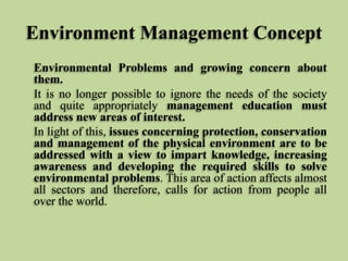 Environment Management Concept
Environmental Problems and growing concern about
them.
It is no longer possible to ignore the needs of the society
and quite appropriately management education must
address new areas of interest.
In light of this, issues concerning protection, conservation
and management of the physical environment are to be
addressed with a view to impart knowledge, increasing
awareness and developing the required skills to solve
environmental problems. This area of action affects almost
all sectors and therefore, calls for action from people all
over the world.

 