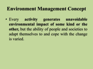 Environment Management Concept
• Every activity generates unavoidable
environmental impact of some kind or the
other, but the ability of people and societies to
adapt themselves to and cope with the change
is varied.

 