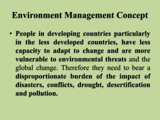 Environment Management Concept
• People in developing countries particularly
in the less developed countries, have less
capacity to adapt to change and are more
vulnerable to environmental threats and the
global change. Therefore they need to bear a
disproportionate burden of the impact of
disasters, conflicts, drought, desertification
and pollution.

 