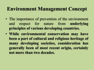 Environment Management Concept
• The importance of prevention of the environment
and respect for nature from underlying
principles of various developing countries.
• While environmental conservation may have
been a part of cultural and religious heritage of
many developing societies, consideration has
generally been of most recent origin, certainly
not more than two decades.

 