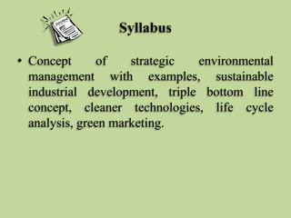 Syllabus
• Concept
of
strategic
environmental
management with examples, sustainable
industrial development, triple bottom line
concept, cleaner technologies, life cycle
analysis, green marketing.

 
