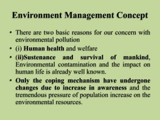 Environment Management Concept
• There are two basic reasons for our concern with
environmental pollution
• (i) Human health and welfare
• (ii)Sustenance and survival of mankind,
Environmental contamination and the impact on
human life is already well known.
• Only the coping mechanism have undergone
changes due to increase in awareness and the
tremendous pressure of population increase on the
environmental resources.

 