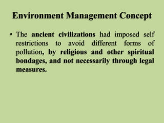 Environment Management Concept
• The ancient civilizations had imposed self
restrictions to avoid different forms of
pollution, by religious and other spiritual
bondages, and not necessarily through legal
measures.

 