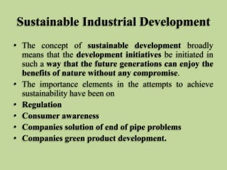 Sustainable Industrial Development
• The concept of sustainable development broadly
means that the development initiatives be initiated in
such a way that the future generations can enjoy the
benefits of nature without any compromise.
• The importance elements in the attempts to achieve
sustainability have been on
• Regulation
• Consumer awareness
• Companies solution of end of pipe problems
• Companies green product development.

 