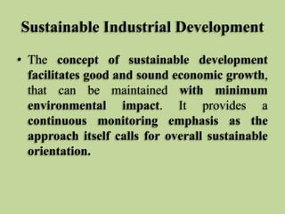 Sustainable Industrial Development
• The concept of sustainable development
facilitates good and sound economic growth,
that can be maintained with minimum
environmental impact. It provides a
continuous monitoring emphasis as the
approach itself calls for overall sustainable
orientation.

 