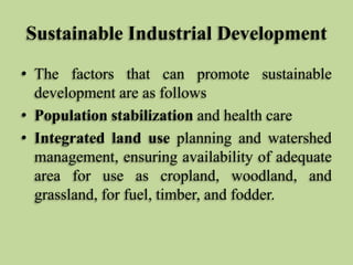 Sustainable Industrial Development
• The factors that can promote sustainable
development are as follows
• Population stabilization and health care
• Integrated land use planning and watershed
management, ensuring availability of adequate
area for use as cropland, woodland, and
grassland, for fuel, timber, and fodder.

 