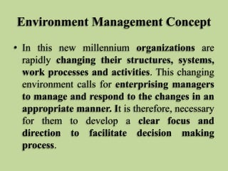 Environment Management Concept
• In this new millennium organizations are
rapidly changing their structures, systems,
work processes and activities. This changing
environment calls for enterprising managers
to manage and respond to the changes in an
appropriate manner. It is therefore, necessary
for them to develop a clear focus and
direction to facilitate decision making
process.

 