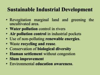 Sustainable Industrial Development
• Revegitation marginal land and greening the
uncultivated area.
• Water pollution control in rivers
• Air pollution control in industrial pockets
• Use of non-polluting renewable energies.
• Waste recycling and reuse.
• Conservation of biological diversity
• Human settlement without congestion
• Slum improvement
• Environmental education awareness.

 