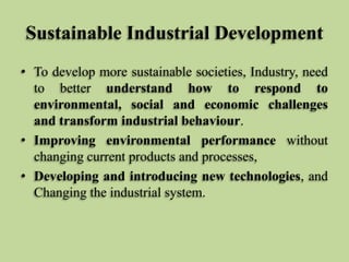 Sustainable Industrial Development
• To develop more sustainable societies, Industry, need
to better understand how to respond to
environmental, social and economic challenges
and transform industrial behaviour.
• Improving environmental performance without
changing current products and processes,
• Developing and introducing new technologies, and
Changing the industrial system.

 