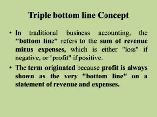Triple bottom line Concept
• In traditional business accounting, the
"bottom line" refers to the sum of revenue
minus expenses, which is either "loss" if
negative, or "profit" if positive.
• The term originated because profit is always
shown as the very "bottom line" on a
statement of revenue and expenses.

 