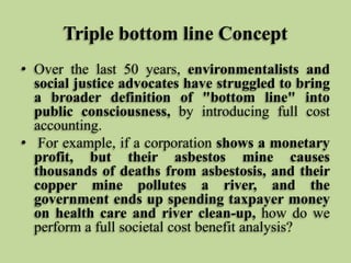 Triple bottom line Concept
• Over the last 50 years, environmentalists and
social justice advocates have struggled to bring
a broader definition of "bottom line" into
public consciousness, by introducing full cost
accounting.
• For example, if a corporation shows a monetary
profit, but their asbestos mine causes
thousands of deaths from asbestosis, and their
copper mine pollutes a river, and the
government ends up spending taxpayer money
on health care and river clean-up, how do we
perform a full societal cost benefit analysis?

 