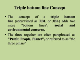 Triple bottom line Concept
• The
concept
of
a
triple
bottom
line (abbreviated as TBL or 3BL) adds two
more
"bottom
lines";
social
and
environmental concerns.
• The three together are often paraphrased as
"Profit, People, Planet", or referred to as "the
three pillars"

 