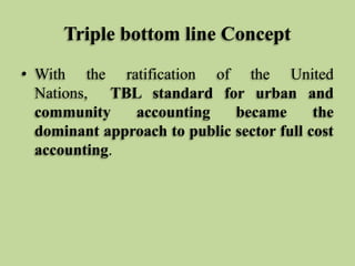 Triple bottom line Concept
• With the ratification of the United
Nations, TBL standard for urban and
community
accounting
became
the
dominant approach to public sector full cost
accounting.

 