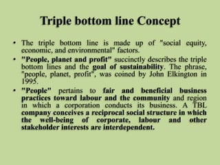 Triple bottom line Concept
• The triple bottom line is made up of "social equity,
economic, and environmental" factors.
• "People, planet and profit" succinctly describes the triple
bottom lines and the goal of sustainability. The phrase,
"people, planet, profit", was coined by John Elkington in
1995.
• "People" pertains to fair and beneficial business
practices toward labour and the community and region
in which a corporation conducts its business. A TBL
company conceives a reciprocal social structure in which
the well-being of corporate, labour and other
stakeholder interests are interdependent.

 
