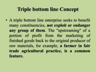 Triple bottom line Concept
• A triple bottom line enterprise seeks to benefit
many constituencies, not exploit or endanger
any group of them. The "upstreaming" of a
portion of profit from the marketing of
finished goods back to the original producer of
raw materials, for example, a farmer in fair
trade agricultural practice, is a common
feature.

 
