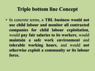 Triple bottom line Concept
• In concrete terms, a TBL business would not
use child labour and monitor all contracted
companies for child labour exploitation,
would pay fair salaries to its workers, would
maintain a safe work environment and
tolerable working hours, and would not
otherwise exploit a community or its labour
force.

 