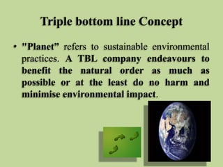 Triple bottom line Concept
• "Planet” refers to sustainable environmental
practices. A TBL company endeavours to
benefit the natural order as much as
possible or at the least do no harm and
minimise environmental impact.

 