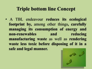Triple bottom line Concept
• A TBL endeavour reduces its ecological
footprint by, among other things, carefully
managing its consumption of energy and
non-renewables
and
reducing
manufacturing waste as well as rendering
waste less toxic before disposing of it in a
safe and legal manner.

 
