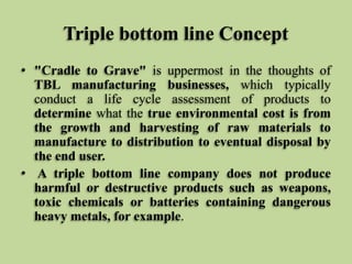 Triple bottom line Concept
• "Cradle to Grave" is uppermost in the thoughts of
TBL manufacturing businesses, which typically
conduct a life cycle assessment of products to
determine what the true environmental cost is from
the growth and harvesting of raw materials to
manufacture to distribution to eventual disposal by
the end user.
• A triple bottom line company does not produce
harmful or destructive products such as weapons,
toxic chemicals or batteries containing dangerous
heavy metals, for example.

 
