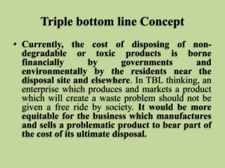 Triple bottom line Concept
• Currently, the cost of disposing of nondegradable or toxic products is borne
financially
by
governments
and
environmentally by the residents near the
disposal site and elsewhere. In TBL thinking, an
enterprise which produces and markets a product
which will create a waste problem should not be
given a free ride by society. It would be more
equitable for the business which manufactures
and sells a problematic product to bear part of
the cost of its ultimate disposal.

 