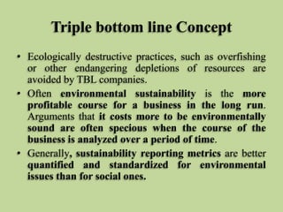 Triple bottom line Concept
• Ecologically destructive practices, such as overfishing
or other endangering depletions of resources are
avoided by TBL companies.
• Often environmental sustainability is the more
profitable course for a business in the long run.
Arguments that it costs more to be environmentally
sound are often specious when the course of the
business is analyzed over a period of time.
• Generally, sustainability reporting metrics are better
quantified and standardized for environmental
issues than for social ones.

 