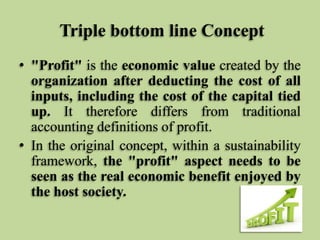 Triple bottom line Concept
• "Profit" is the economic value created by the
organization after deducting the cost of all
inputs, including the cost of the capital tied
up. It therefore differs from traditional
accounting definitions of profit.
• In the original concept, within a sustainability
framework, the "profit" aspect needs to be
seen as the real economic benefit enjoyed by
the host society.

 
