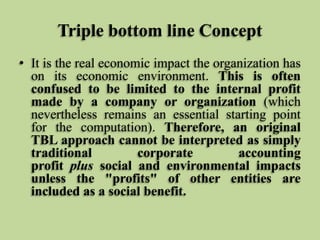 Triple bottom line Concept
• It is the real economic impact the organization has
on its economic environment. This is often
confused to be limited to the internal profit
made by a company or organization (which
nevertheless remains an essential starting point
for the computation). Therefore, an original
TBL approach cannot be interpreted as simply
traditional
corporate
accounting
profit plus social and environmental impacts
unless the "profits" of other entities are
included as a social benefit.

 
