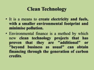Clean Technology
• It is a means to create electricity and fuels,
with a smaller environmental footprint and
minimise pollution.
• Environmental finance is a method by which
new clean technology projects that has
proven that they are "additional" or
"beyond business as usual" can obtain
financing through the generation of carbon
credits.

 