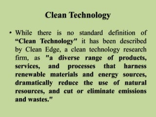 Clean Technology
• While there is no standard definition of
“Clean Technology" it has been described
by Clean Edge, a clean technology research
firm, as "a diverse range of products,
services, and processes that harness
renewable materials and energy sources,
dramatically reduce the use of natural
resources, and cut or eliminate emissions
and wastes."

 