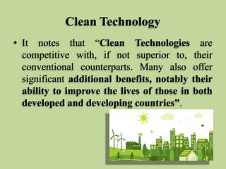 Clean Technology
• It notes that “Clean Technologies are
competitive with, if not superior to, their
conventional counterparts. Many also offer
significant additional benefits, notably their
ability to improve the lives of those in both
developed and developing countries”.

 
