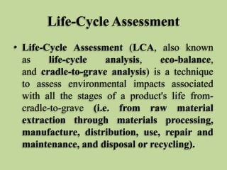 Life-Cycle Assessment
• Life-Cycle Assessment (LCA, also known
as
life-cycle
analysis,
eco-balance,
and cradle-to-grave analysis) is a technique
to assess environmental impacts associated
with all the stages of a product's life fromcradle-to-grave (i.e. from raw material
extraction through materials processing,
manufacture, distribution, use, repair and
maintenance, and disposal or recycling).

 