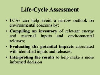 Life-Cycle Assessment
• LCAs can help avoid a narrow outlook on
environmental concerns by:
• Compiling an inventory of relevant energy
and material inputs and environmental
releases;
• Evaluating the potential impacts associated
with identified inputs and releases;
• Interpreting the results to help make a more
informed decision

 