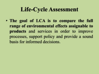 Life-Cycle Assessment
• The goal of LCA is to compare the full
range of environmental effects assignable to
products and services in order to improve
processes, support policy and provide a sound
basis for informed decisions.

 
