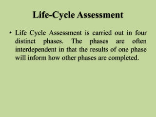 Life-Cycle Assessment
• Life Cycle Assessment is carried out in four
distinct phases. The phases are often
interdependent in that the results of one phase
will inform how other phases are completed.

 
