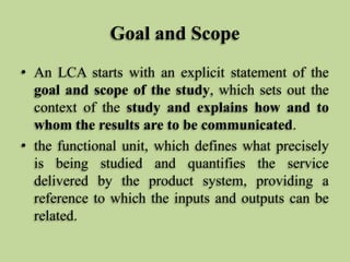 Goal and Scope
• An LCA starts with an explicit statement of the
goal and scope of the study, which sets out the
context of the study and explains how and to
whom the results are to be communicated.
• the functional unit, which defines what precisely
is being studied and quantifies the service
delivered by the product system, providing a
reference to which the inputs and outputs can be
related.

 