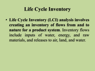 Life Cycle Inventory
• Life Cycle Inventory (LCI) analysis involves
creating an inventory of flows from and to
nature for a product system. Inventory flows
include inputs of water, energy, and raw
materials, and releases to air, land, and water.

 