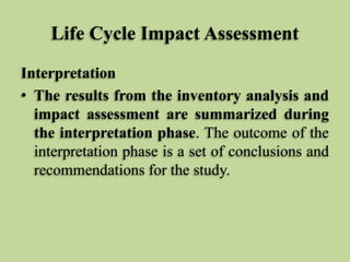 Life Cycle Impact Assessment
Interpretation
• The results from the inventory analysis and
impact assessment are summarized during
the interpretation phase. The outcome of the
interpretation phase is a set of conclusions and
recommendations for the study.

 