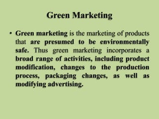 Green Marketing
• Green marketing is the marketing of products
that are presumed to be environmentally
safe. Thus green marketing incorporates a
broad range of activities, including product
modification, changes to the production
process, packaging changes, as well as
modifying advertising.

 