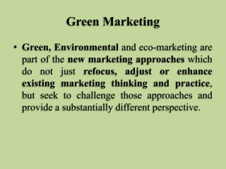 Green Marketing
• Green, Environmental and eco-marketing are
part of the new marketing approaches which
do not just refocus, adjust or enhance
existing marketing thinking and practice,
but seek to challenge those approaches and
provide a substantially different perspective.

 
