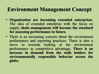 Environment Management Concept
• Organization are becoming extended enterprises.
The idea of extended enterprise with the focus on
supply chain management will become the standard
for assessing performance in future.
• There is an increasing concern about the environment
performance and reporting practices. There is also a
move to towards looking at the environment
performance as competitive advantage. There is an
increase in demand from the stalk holders for
environmentally responsible behavior across the
globe.

 