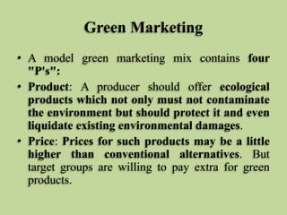 Green Marketing
• A model green marketing mix contains four
"P's":
• Product: A producer should offer ecological
products which not only must not contaminate
the environment but should protect it and even
liquidate existing environmental damages.
• Price: Prices for such products may be a little
higher than conventional alternatives. But
target groups are willing to pay extra for green
products.

 