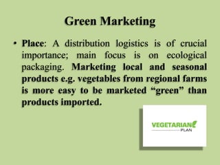 Green Marketing
• Place: A distribution logistics is of crucial
importance; main focus is on ecological
packaging. Marketing local and seasonal
products e.g. vegetables from regional farms
is more easy to be marketed “green” than
products imported.

 