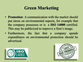 Green Marketing
• Promotion: A communication with the market should
put stress on environmental aspects, for example that
the company possesses or is a ISO 14000 certified.
This may be publicized to improve a firm’s image.
• Furthermore, the fact that a company spends
expenditures on environmental protection should be
advertised.

 