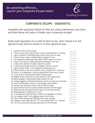 CORPORATE	
  ESCAPE	
  –	
  DIAGNOSTIC	
  
	
  	
  


Corporate Escape Diagnostic
Hatching a plan to launch your Corporate Escape?	

	

Complete	
  the	
  ques9ons	
  below	
  to	
  ﬁnd	
  out	
  what	
  preferences	
  you	
  have,	
  and	
  how	
  these	
  
will	
  help	
  or	
  hinder	
  your	
  Corporate	
  Escape!	
  
	
  	
  
Score	
  each	
  ques,on	
  on	
  a	
  scale	
  of	
  zero	
  to	
  six.	
  	
  Zero	
  means	
  it	
  is	
  not	
  typical	
  of	
  you	
  and	
  six	
  
means	
  it	
  is	
  very	
  typical	
  of	
  you.	
  
 	
  
1                        I	
  prefer	
  to	
  ﬂy	
  solo	
  on	
  tasks               	
               	
                     	
         	
     	
  _______	
  
2                        I	
  like	
  to	
  start	
  new	
  tasks	
  before	
  I	
  have	
  ﬁnished	
  what	
  I’m	
  doing 	
                  	
  _______	
  
3                        I	
  get	
  irritated	
  if	
  mee,ngs	
  drag	
  on	
  for	
  more	
  than	
  an	
  hour                       	
     	
  _______	
  
4                        I	
  like	
  to	
  know	
  what	
  is	
  happening	
  in	
  people’s	
  lives                        	
         	
     	
  _______	
  
5                        I’m	
  regularly	
  called	
  upon	
  by	
  others	
  when	
  there	
  is	
  a	
  crisis                        	
     	
  _______	
  
6                        I	
  like	
  to	
  be	
  just	
  on	
  ,me	
  although	
  some,mes	
  I	
  am	
  late                           	
     	
  _______	
  
7                        I	
  no,ce	
  the	
  details	
  of	
  other	
  women’s	
  ouLits                                     	
         	
     	
  _______	
  
8                        In	
  this	
  day	
  and	
  age	
  only	
  the	
  strongest	
  women	
  survive                                 	
     	
  _______	
  
9                        I	
  get	
  excited	
  when	
  I	
  can	
  champion	
  something	
  new 	
                                      	
     	
  _______	
  
10                       I	
  ﬁnd	
  it	
  hard	
  to	
  say	
  no	
  to	
  others	
  and	
  it	
  upsets	
  me	
  if	
  I	
  have	
  to 	
     	
  _______	
  
11                       Even	
  if	
  it’s	
  important	
  I	
  leave	
  prepara,on	
  to	
  the	
  last	
  minute 	
                          	
  _______	
  
12                       I	
  read	
  and	
  re-­‐read	
  emails	
  before	
  hiRng	
  send                                   	
         	
     	
  _______	
  
13                       People	
  oTen	
  comment	
  on	
  how	
  quickly	
  I	
  get	
  things	
  done                                 	
     	
  _______	
  
14                       Other	
  people’s	
  well	
  being	
  really	
  maVers	
  to	
  me                                   	
         	
     	
  _______	
  
15                       I	
  enjoy	
  juggling	
  mul,ple	
  priori,es	
  and	
  set	
  my	
  day	
  up	
  to	
  do	
  this	
                  	
  _______	
  
16                       I	
  don’t	
  par,cularly	
  mind	
  if	
  I	
  am	
  popular	
  with	
  others 	
                              	
     	
  _______	
  
17                       My	
  days	
  are	
  long	
  and	
  I	
  don’t	
  like	
  to	
  ask	
  for	
  help                   	
         	
     	
  _______	
  
18                       I	
  get	
  involved	
  to	
  ensure	
  the	
  people	
  around	
  me	
  feel	
  happy                          	
     	
  _______	
  
19                       Anything	
  less	
  than	
  perfec,on	
  causes	
  me	
  to	
  feel	
  anxious                                  	
     	
  _______	
  
20                       Being	
  popular	
  is	
  important	
  to	
  me	
                             	
                     	
         	
     	
  _______	
  
21                       I	
  can	
  operate	
  really	
  quickly	
  if	
  there	
  is	
  a	
  deadline	
  to	
  meet                    	
     	
  _______	
  
22                       I	
  am	
  happy	
  when	
  I	
  am	
  juggling	
  several	
  ac,vi,es                               	
         	
     	
  _______	
  
23                       I	
  don’t	
  like	
  sharing	
  my	
  feelings	
  with	
  other	
  people 	
                                   	
     	
  _______	
  
24                       I	
  double	
  check	
  that	
  all	
  the	
  “i’s”	
  are	
  doVed	
  and	
  “t’s”	
  crossed 	
                      	
  _______	
  
25                       I	
  am	
  very	
  accurate	
  and	
  pay	
  aVen,on	
  to	
  ﬁne	
  details 	
                                 	
     	
  _______	

	
  
                                                      www.enablingevolu9on.com	
  
                                                                 	
  
 
