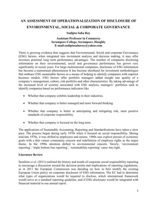 1
AN ASSESSMENT OF OPERATIONALIZATION OF DISCLOSURE OF
ENVIRONMENTAL, SOCIAL & CORPORATE GOVERNANCE
Sudipta Saha Roy
Assistant Professor in Commerce
Serampore College, Serampore, Hooghly
E-mail:sudiptasaharoy@yahoo.com
There is growing evidence that suggests that Environmental, Social and corporate Governance
(ESG) factors, when integrated into investment analysis and decision making, it may offer
investors potential long–term performance advantages. The number of companies disclosing
information on their environmental, social and governance performance has grown very
significantly in recent years. For large multinational companies, disclosure of ESG information
has become a mainstream phenomenon It has become shorthand for investment methodologies
that embrace ESG sustainable factors as a means of helping to identify companies with superior
business models. ESG factors offer portfolio managers added insight into quality of a
company’s management, culture, risk portfolio and other characteristics. By taking advantage of
the increased level of scrutiny associated with ESG analysis, managers’ portfolios seek to
identify companies based on performance indicators like
• Whether that company exhibits leadership in their industries.
• Whether that company is better managed and more forward thinking.
• Whether that company is better at anticipating and mitigating risk, meet positive
standards of corporate responsibility.
• Whether that company is focused on the long term.
The applications of Sustainable Accounting, Reporting and Standardizations have taken a slow
pace. The process began during early 1970s when it focused on social responsibility. During
mid-late 1970s, it was shifted to employees and unions. 1980s saw explicit pursuit of economic
goals with a thin veneer community concern and redefinition of employee rights as the major
theme. In the 1990s attention shifted to environmental concern. Slowly, ‘environment
reporting’, ‘triple bottom line reporting’, ‘sustainability reporting’ came into light.
Literature Review
Serafeim et al. (2011) outlined the history and trends of corporate social responsibility reporting
to encourage a discussion around the decision points and implications of reporting regulations,
as in 2011 the European Commission was deciding on how to best modify the existing
European Union policy on corporate disclosure of ESG information. The EC had to determine
what types of organizations would be required to disclose, which international framework
would serve as a standard reporting guideline, and if ESG disclosure would be integrated with
financial material in one annual report.
 