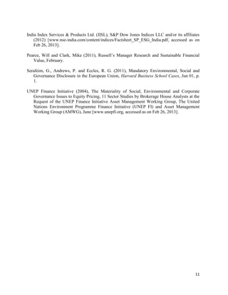 11
India Index Services & Products Ltd. (IISL), S&P Dow Jones Indices LLC and/or its affiliates
(2012) [www.nse-india.com/content/indices/Factsheet_SP_ESG_India.pdf, accessed as on
Feb 26, 2013].
Pearce, Will and Clark, Mike (2011), Russell’s Manager Research and Sustainable Financial
Value, February.
Serafeim, G., Andrews, P. and Eccles, R. G. (2011), Mandatory Environmental, Social and
Governance Disclosure in the European Union, Harvard Business School Cases, Jun 01, p.
1.
UNEP Finance Initiative (2004), The Materiality of Social, Environmental and Corporate
Governance Issues to Equity Pricing, 11 Sector Studies by Brokerage House Analysts at the
Request of the UNEP Finance Initiative Asset Management Working Group, The United
Nations Environment Programme Finance Initiative (UNEP FI) and Asset Management
Working Group (AMWG), June [www.unepfi.org, accessed as on Feb 26, 2013].
 